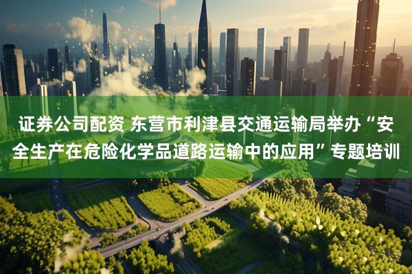 证券公司配资 东营市利津县交通运输局举办“安全生产在危险化学品道路运输中的应用”专题培训