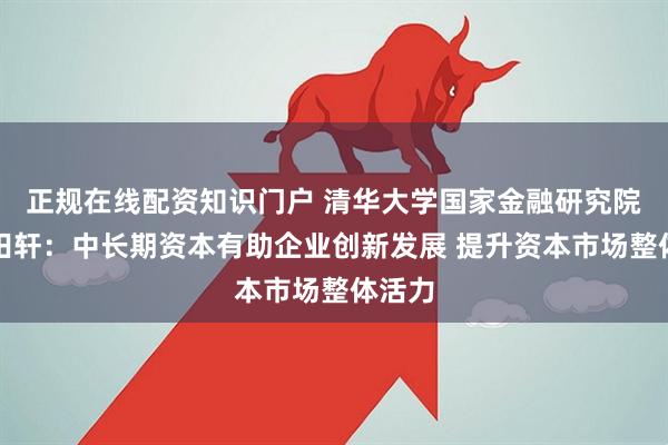 正规在线配资知识门户 清华大学国家金融研究院院长田轩：中长期资本有助企业创新发展 提升资本市场整体活力