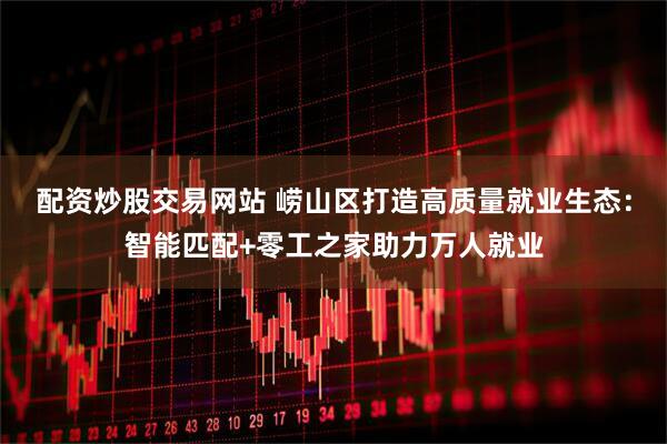 配资炒股交易网站 崂山区打造高质量就业生态：智能匹配+零工之家助力万人就业