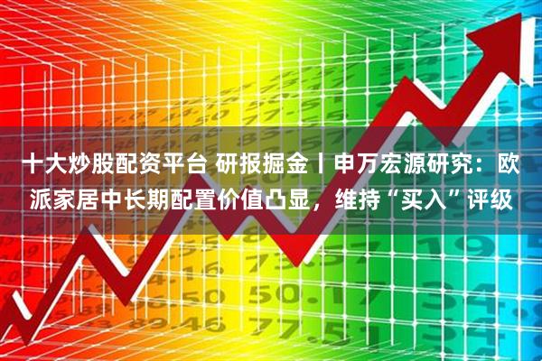 十大炒股配资平台 研报掘金丨申万宏源研究：欧派家居中长期配置价值凸显，维持“买入”评级