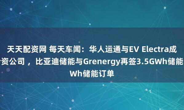天天配资网 每天车闻：华人运通与EV Electra成立合资公司 ，比亚迪储能与Grenergy再签3.5GWh储能订单