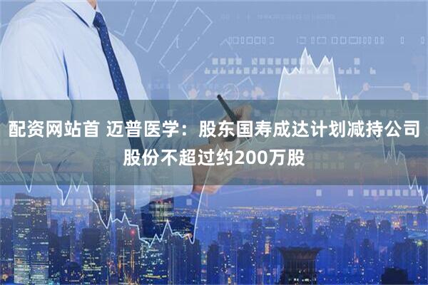 配资网站首 迈普医学：股东国寿成达计划减持公司股份不超过约200万股