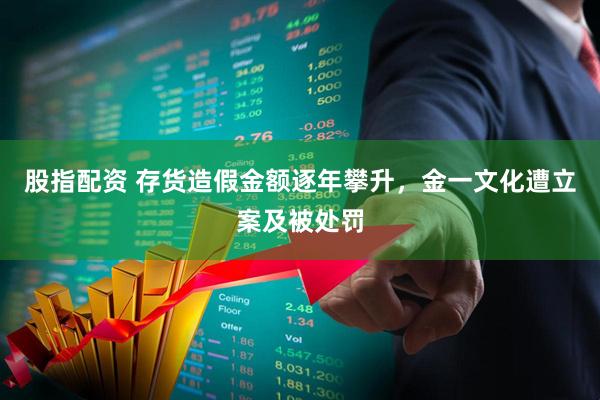 股指配资 存货造假金额逐年攀升，金一文化遭立案及被处罚