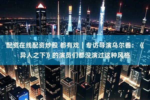 配资在线配资炒股 都有戏｜专访导演乌尔善：《异人之下》的演员们都没演过这种风格