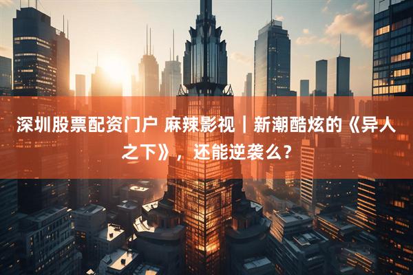 深圳股票配资门户 麻辣影视｜新潮酷炫的《异人之下》，还能逆袭么？
