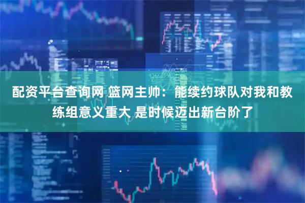 配资平台查询网 篮网主帅：能续约球队对我和教练组意义重大 是时候迈出新台阶了