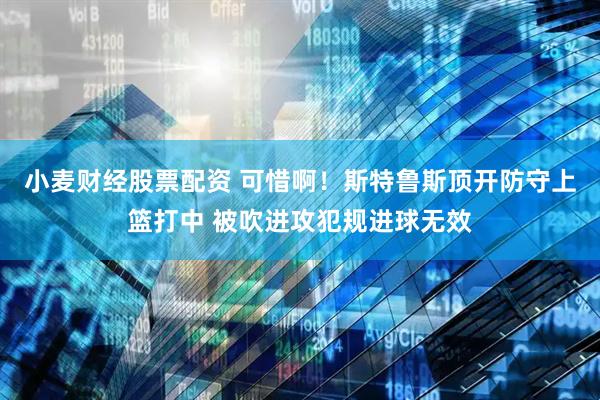 小麦财经股票配资 可惜啊！斯特鲁斯顶开防守上篮打中 被吹进攻犯规进球无效